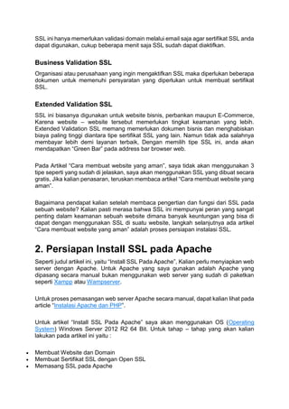 SSL ini hanya memerlukan validasi domain melalui email saja agar sertifikat SSL anda
dapat digunakan, cukup beberapa menit saja SSL sudah dapat diaktifkan.
Business Validation SSL
Organisasi atau perusahaan yang ingin mengaktifkan SSL maka diperlukan beberapa
dokumen untuk memenuhi persyaratan yang diperlukan untuk membuat sertifikat
SSL.
Extended Validation SSL
SSL ini biasanya digunakan untuk website bisnis, perbankan maupun E-Commerce,
Karena website – website tersebut memerlukan tingkat keamanan yang lebih.
Extended Validation SSL memang memerlukan dokumen bisnis dan menghabiskan
biaya paling tinggi diantara tipe sertifikat SSL yang lain. Namun tidak ada salahnya
membayar lebih demi layanan terbaik, Dengan memilih tipe SSL ini, anda akan
mendapatkan “Green Bar” pada address bar browser web.
Pada Artikel “Cara membuat website yang aman”, saya tidak akan menggunakan 3
tipe seperti yang sudah di jelaskan, saya akan menggunakan SSL yang dibuat secara
gratis, Jika kalian penasaran, teruskan membaca artikel “Cara membuat website yang
aman”.
Bagaimana pendapat kalian setelah membaca pengertian dan fungsi dari SSL pada
sebuah website? Kalian pasti merasa bahwa SSL ini mempunyai peran yang sangat
penting dalam keamanan sebuah website dimana banyak keuntungan yang bisa di
dapat dengan menggunakan SSL di suatu website, langkah selanjutnya ada artikel
“Cara membuat website yang aman” adalah proses persiapan instalasi SSL.
2. Persiapan Install SSL pada Apache
Seperti judul artikel ini, yaitu “Install SSL Pada Apache”, Kalian perlu menyiapkan web
server dengan Apache. Untuk Apache yang saya gunakan adalah Apache yang
dipasang secara manual bukan menggunakan web server yang sudah di paketkan
seperti Xampp atau Wampserver.
Untuk proses pemasangan web server Apache secara manual, dapat kalian lihat pada
article “Instalasi Apache dan PHP”.
Untuk artikel “Install SSL Pada Apache” saya akan menggunakan OS (Operating
System) Windows Server 2012 R2 64 Bit. Untuk tahap – tahap yang akan kalian
lakukan pada artikel ini yaitu :
 Membuat Website dan Domain
 Membuat Sertifikat SSL dengan Open SSL
 Memasang SSL pada Apache
 