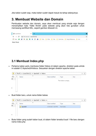 Jika kalian sudah siap, maka kalian sudah dapat masuk ke tahap selanjutnya.
3. Membuat Website dan Domain
Pembuatan website dan domain, saya akan membuat yang simple saja dengan
menampilkan kata “Hello World” pada website yang akan kita gunakan untuk
memasang sertifikat SSL, seperti gambar dibawah ini.
3.1 Membuat Index.php
 Pertama kalian perlu membuka folder htdocs di dalam apache, direktori pada article
ini adalah C:Apache24htdocs. Sesuaikan dengan direktori apache kalian
 Buat folder baru, untuk nama folder bebas
 Buka folder yang sudah kalian buat, di dalam folder tersebut buat 1 file baru dengan
nama index.php
 