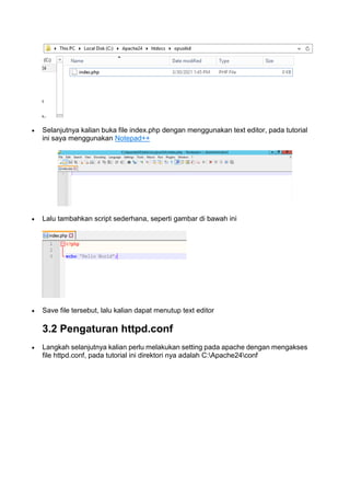  Selanjutnya kalian buka file index.php dengan menggunakan text editor, pada tutorial
ini saya menggunakan Notepad++
 Lalu tambahkan script sederhana, seperti gambar di bawah ini
 Save file tersebut, lalu kalian dapat menutup text editor
3.2 Pengaturan httpd.conf
 Langkah selanjutnya kalian perlu melakukan setting pada apache dengan mengakses
file httpd.conf, pada tutorial ini direktori nya adalah C:Apache24conf
 