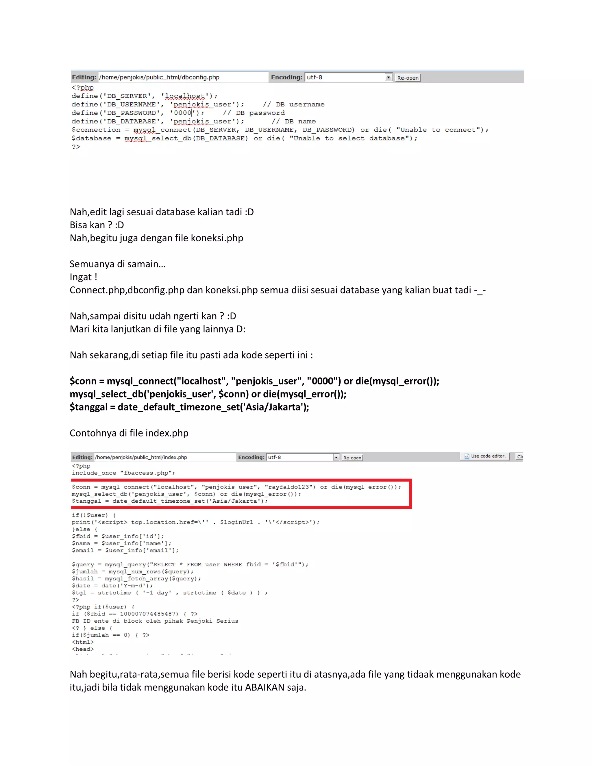 Nah,edit lagi sesuai database kalian tadi :D
Bisa kan ? :D
Nah,begitu juga dengan file koneksi.php
Semuanya di samain…
Ingat !
Connect.php,dbconfig.php dan koneksi.php semua diisi sesuai database yang kalian buat tadi -_-
Nah,sampai disitu udah ngerti kan ? :D
Mari kita lanjutkan di file yang lainnya D:
Nah sekarang,di setiap file itu pasti ada kode seperti ini :
$conn = mysql_connect("localhost", "penjokis_user", "0000") or die(mysql_error());
mysql_select_db('penjokis_user', $conn) or die(mysql_error());
$tanggal = date_default_timezone_set('Asia/Jakarta');
Contohnya di file index.php
Nah begitu,rata-rata,semua file berisi kode seperti itu di atasnya,ada file yang tidaak menggunakan kode
itu,jadi bila tidak menggunakan kode itu ABAIKAN saja.
 