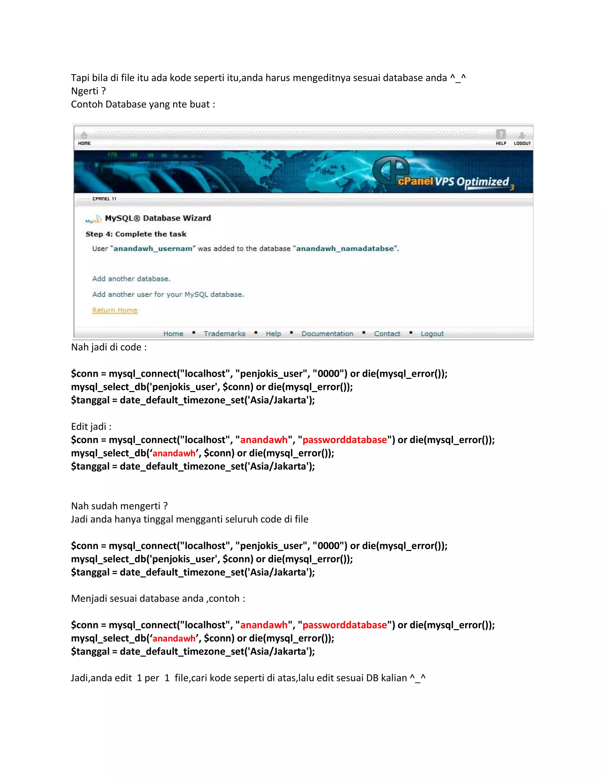 Tapi bila di file itu ada kode seperti itu,anda harus mengeditnya sesuai database anda ^_^
Ngerti ?
Contoh Database yang nte buat :
Nah jadi di code :
$conn = mysql_connect("localhost", "penjokis_user", "0000") or die(mysql_error());
mysql_select_db('penjokis_user', $conn) or die(mysql_error());
$tanggal = date_default_timezone_set('Asia/Jakarta');
Edit jadi :
$conn = mysql_connect("localhost", "anandawh", "passworddatabase") or die(mysql_error());
mysql_select_db(‘anandawh’, $conn) or die(mysql_error());
$tanggal = date_default_timezone_set('Asia/Jakarta');
Nah sudah mengerti ?
Jadi anda hanya tinggal mengganti seluruh code di file
$conn = mysql_connect("localhost", "penjokis_user", "0000") or die(mysql_error());
mysql_select_db('penjokis_user', $conn) or die(mysql_error());
$tanggal = date_default_timezone_set('Asia/Jakarta');
Menjadi sesuai database anda ,contoh :
$conn = mysql_connect("localhost", "anandawh", "passworddatabase") or die(mysql_error());
mysql_select_db(‘anandawh’, $conn) or die(mysql_error());
$tanggal = date_default_timezone_set('Asia/Jakarta');
Jadi,anda edit 1 per 1 file,cari kode seperti di atas,lalu edit sesuai DB kalian ^_^
 