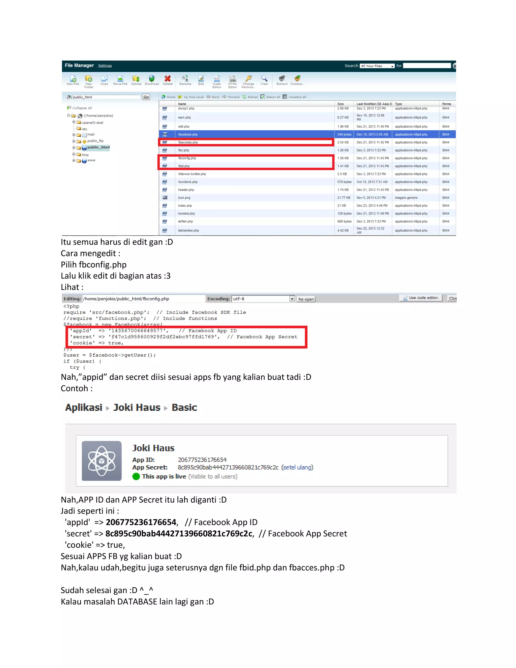 Itu semua harus di edit gan :D
Cara mengedit :
Pilih fbconfig.php
Lalu klik edit di bagian atas :3
Lihat :
Nah,”appid” dan secret diisi sesuai apps fb yang kalian buat tadi :D
Contoh :
Nah,APP ID dan APP Secret itu lah diganti :D
Jadi seperti ini :
'appId' => 206775236176654, // Facebook App ID
'secret' => 8c895c90bab44427139660821c769c2c, // Facebook App Secret
'cookie' => true,
Sesuai APPS FB yg kalian buat :D
Nah,kalau udah,begitu juga seterusnya dgn file fbid.php dan fbacces.php :D
Sudah selesai gan :D ^_^
Kalau masalah DATABASE lain lagi gan :D
 