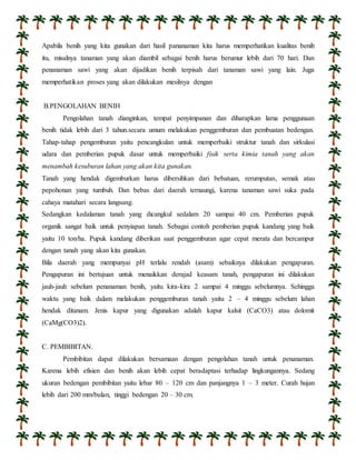 Apabila benih yang kita gunakan dari hasil pananaman kita harus memperhatikan kualitas benih 
itu, misalnya tanaman yang akan diambil sebagai benih harus berumur lebih dari 70 hari. Dan 
penanaman sawi yang akan dijadikan benih terpisah dari tanaman sawi yang lain. Juga 
memperhatikan proses yang akan dilakukan mesilnya dengan 
B.PENGOLAHAN BENIH 
Pengolahan tanah dianginkan, tempat penyimpanan dan diharapkan lama penggunaan 
benih tidak lebih dari 3 tahun.secara umum melakukan penggemburan dan pembuatan bedengan. 
Tahap-tahap pengemburan yaitu pencangkulan untuk memperbaiki struktur tanah dan sirkulasi 
udara dan pemberian pupuk dasar untuk memperbaiki fisik serta kimia tanah yang akan 
menambah kesuburan lahan yang akan kita gunakan. 
Tanah yang hendak digemburkan harus dibersihkan dari bebatuan, rerumputan, semak atau 
pepohonan yang tumbuh. Dan bebas dari daerah ternaungi, karena tanaman sawi suka pada 
cahaya matahari secara langsung. 
Sedangkan kedalaman tanah yang dicangkul sedalam 20 sampai 40 cm. Pemberian pupuk 
organik sangat baik untuk penyiapan tanah. Sebagai contoh pemberian pupuk kandang yang baik 
yaitu 10 ton/ha. Pupuk kandang diberikan saat penggemburan agar cepat merata dan bercampur 
dengan tanah yang akan kita gunakan. 
Bila daerah yang mempunyai pH terlalu rendah (asam) sebaiknya dilakukan pengapuran. 
Pengapuran ini bertujuan untuk menaikkan derajad keasam tanah, pengapuran ini dilakukan 
jauh-jauh sebelum penanaman benih, yaitu kira-kira 2 sampai 4 minggu sebelumnya. Sehingga 
waktu yang baik dalam melakukan penggemburan tanah yaitu 2 – 4 minggu sebelum lahan 
hendak ditanam. Jenis kapur yang digunakan adalah kapur kalsit (CaCO3) atau dolomit 
(CaMg(CO3)2). 
C. PEMBIBITAN. 
Pembibitan dapat dilakukan bersamaan dengan pengolahan tanah untuk penanaman. 
Karena lebih efisien dan benih akan lebih cepat beradaptasi terhadap lingkungannya. Sedang 
ukuran bedengan pembibitan yaitu lebar 80 – 120 cm dan panjangnya 1 – 3 meter. Curah hujan 
lebih dari 200 mm/bulan, tinggi bedengan 20 – 30 cm. 
 