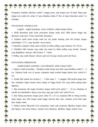 Pemupukan tambahan diberikan setelah 3 minggu tanam, yaitu dengan urea 50 kg/ha. Dapat juga 
dengan satu sendok the sekitar 25 gram dilarutkan dalam 25 liter air dapat disiramkan untuk 5 m 
bedengan. 
PENANAMAN VERTIKULTUR 
Langkah – angkah penanaman secara vertikultur adalah sebagai berikut : 
1. Benih disemaikan pada kotak persemaian denagn media pasir. Bibit dirawat hingga siap 
ditanaman pada umur 14 hari sejak benih disemaikan. 
2. Sediakan media tanam berupa tanah top soil, pupuk kandang, pasir dan kompos dengan 
perbandingan 2:1:1:1 yang dicampur secara merata. 
3. Masukkan campuran media tanam tersebut ke dalam polibag yang berukuran 20 x 30 cm. 
4. Pindahkan bibit tanaman yang sudah siap tanam ke dalam polibag yang tersedia. Tanaman 
yang dipindahkan biasanya telah berdaun 3 – 5 helai. 
5. Polibag yang sudah ditanami disusun pada rak-rak yang tersedia pada Lath House. 
PENANAMAN HIDROPONIK. 
Langkah-langkah penanaman secara hidroponik adalah sebagai berikut : 
1. Siapkan wadah persemaian . Masukkan media berupa pasir halus yang disterilkan setebal 3 – 4 
cm. Taburkan benih sawi di atasnya selanjutnya tutupi kembali dengan lapisan pasir setebal 0,5 
cm. 
2. Setelah bibit tumbuh dan berdaun 3 – 5 helai (umur 3 – 4 minggu0, bibit dicabut dengan hati-hati, 
selanjutnya bagian akarnya dicuci dengan air hingga bersih, akar yang terlalu panjang dapat 
digunting. 
3. Bak penanaman diisi bagian bawahnya dengan kerikil steril setebal 7 – 10 cm, selanjutnya di 
sebelah atas ditambahkan lapisan pasir kasar yang juga sudah steril setebal 20 cm. 
4. Buat lubang penanaman dengan jarak sekitar 25 x 25 cm, masukkan bibit ke lubang tersebut, 
tutupi bagian akar bibit dengan media hingga melewati leher akar, usahakan posisi bibit tegak 
lurus dengan media. 
5. Berikan larutan hidroponik lewat penyiraman, dapat pula pemberian dilakukan dengan sistem 
drip irigation atau sistem lainnya, tanaman baru selanjutnya dipelihara hingga tumbuh besar. 
 