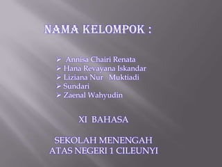 Nama Kelompok :

  Annisa Chairi Renata
  Hana Revayana Iskandar
  Liziana Nur Muktiadi
  Sundari
  Zaenal Wahyudin


       XI BAHASA

 SEKOLAH MENENGAH
ATAS NEGERI 1 CILEUNYI
 