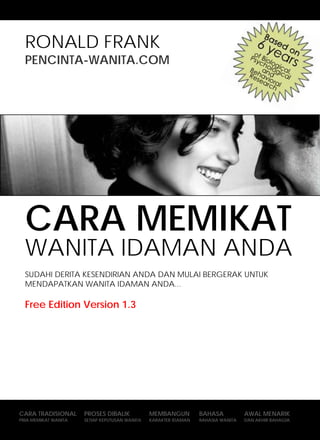 CARA MEMIKAT WANITA IDAMAN ANDA                                                     HALAMAN - 1 -



  RONALD FRANK
  PENCINTA-WANITA.COM




  CARA MEMIKAT
  WANITA IDAMAN ANDA
  SUDAHI DERITA KESENDIRIAN ANDA DAN MULAI BERGERAK UNTUK
  MENDAPATKAN WANITA IDAMAN ANDA...

  Free Edition Version 1.3




CARA TRADISIONAL         PROSEScopyright, 2007. PENCINTA-WANITA.COM
                                DIBALIK         MEMBANGUN      BAHASA                   AWAL MENARIK
     All Rights Reserved, IllegalKEPUTUSANreproduction of this material RAHASIA WANITA DAN AKHIR BAHAGIA
PRIA MEMIKAT WANITA        SETIAP copy or WANITA   KARAKTER IDAMAN      may get heavily sued or go to jail
                             based on district jurisdiction and applicable law.
 
