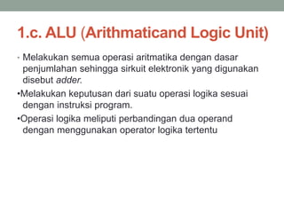 1.c. ALU (Arithmaticand Logic Unit)
• Melakukan semua operasi aritmatika dengan dasar
penjumlahan sehingga sirkuit elektronik yang digunakan
disebut adder.
•Melakukan keputusan dari suatu operasi logika sesuai
dengan instruksi program.
•Operasi logika meliputi perbandingan dua operand
dengan menggunakan operator logika tertentu
 