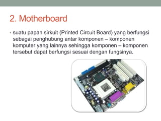 2. Motherboard
• suatu papan sirkuit (Printed Circuit Board) yang berfungsi
sebagai penghubung antar komponen – komponen
komputer yang lainnya sehingga komponen – komponen
tersebut dapat berfungsi sesuai dengan fungsinya.
 