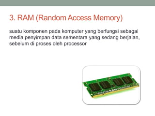 3. RAM (Random Access Memory)
suatu komponen pada komputer yang berfungsi sebagai
media penyimpan data sementara yang sedang berjalan,
sebelum di proses oleh processor
 