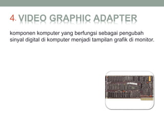 4. VIDEO GRAPHIC ADAPTER
komponen komputer yang berfungsi sebagai pengubah
sinyal digital di komputer menjadi tampilan grafik di monitor.
 