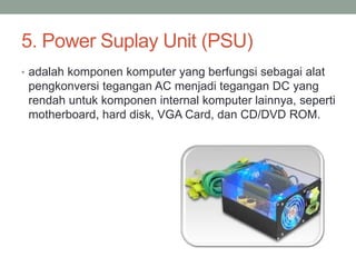 5. Power Suplay Unit (PSU)
• adalah komponen komputer yang berfungsi sebagai alat
pengkonversi tegangan AC menjadi tegangan DC yang
rendah untuk komponen internal komputer lainnya, seperti
motherboard, hard disk, VGA Card, dan CD/DVD ROM.
 