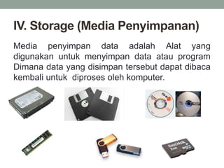 IV. Storage (Media Penyimpanan)
Media penyimpan data adalah Alat yang
digunakan untuk menyimpan data atau program
Dimana data yang disimpan tersebut dapat dibaca
kembali untuk diproses oleh komputer.
 