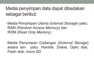 Media penyimpan data dapat dibedakan
sebagai berikut:
• Media Penyimpan Utama (Internal Storage) yaitu:
RAM (Random Access Memory) dan
ROM (Read Only Memory)
• Media Penyimpan Cadangan (External Storage)
antara lain yaitu: Hardisk, Disket, Optic disk,
Flash disk, micro SD
 