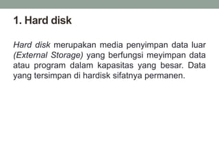 1. Hard disk
Hard disk merupakan media penyimpan data luar
(External Storage) yang berfungsi meyimpan data
atau program dalam kapasitas yang besar. Data
yang tersimpan di hardisk sifatnya permanen.
 