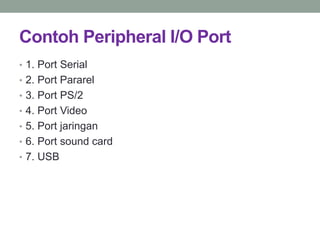 Contoh Peripheral I/O Port
• 1. Port Serial
• 2. Port Pararel
• 3. Port PS/2
• 4. Port Video
• 5. Port jaringan
• 6. Port sound card
• 7. USB
 