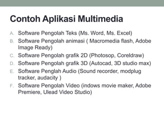 Contoh Aplikasi Multimedia
A. Software Pengolah Teks (Ms. Word, Ms. Excel)
B. Software Pengolah animasi ( Macromedia flash, Adobe
Image Ready)
C. Software Pengolah grafik 2D (Photosop, Coreldraw)
D. Software Pengolah grafik 3D (Autocad, 3D studio max)
E. Software Penglah Audio (Sound recorder, modplug
tracker, audacity )
F. Software Pengolah Video (indows movie maker, Adobe
Premiere, Ulead Video Studio)
 