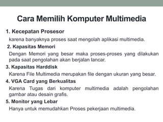 Cara Memilih Komputer Multimedia
1. Kecepatan Prosesor
karena banyaknya proses saat mengolah aplikasi multimedia.
2. Kapasitas Memori
Dengan Memori yang besar maka proses-proses yang dilakukan
pada saat pengolahan akan berjalan lancar.
3. Kapasitas Harddisk
Karena File Multimedia merupakan file dengan ukuran yang besar.
4. VGA Card yang Berkualitas
Karena Tugas dari komputer multimedia adalah pengolahan
gambar atau desain grafis.
5. Monitor yang Lebar
Hanya untuk memudahkan Proses pekerjaan multimedia.
 
