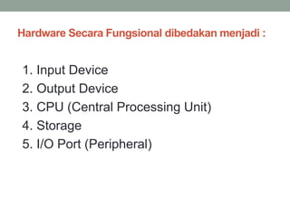 Hardware Secara Fungsional dibedakan menjadi :
1. Input Device
2. Output Device
3. CPU (Central Processing Unit)
4. Storage
5. I/O Port (Peripheral)
 
