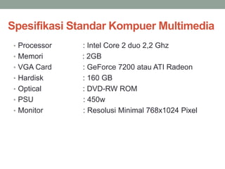 Spesifikasi Standar Kompuer Multimedia
• Processor : Intel Core 2 duo 2,2 Ghz
• Memori : 2GB
• VGA Card : GeForce 7200 atau ATI Radeon
• Hardisk : 160 GB
• Optical : DVD-RW ROM
• PSU : 450w
• Monitor : Resolusi Minimal 768x1024 Pixel
 