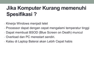 Jika Komputer Kurang memenuhi
Spesifikasi ?
- Kinerja Windows menjadi lelet
- Processor dapat dengan cepat mengalami temperatur tinggi
- Dapat membuat BSOD (Blue Screen on Death) muncul
- Overload dan PC merestart sendiri.
- Kalau di Laptop Baterai akan Lebih Cepat habis
 
