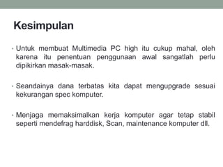Kesimpulan
• Untuk membuat Multimedia PC high itu cukup mahal, oleh
karena itu penentuan penggunaan awal sangatlah perlu
dipikirkan masak-masak.
• Seandainya dana terbatas kita dapat mengupgrade sesuai
kekurangan spec komputer.
• Menjaga memaksimalkan kerja komputer agar tetap stabil
seperti mendefrag harddisk, Scan, maintenance komputer dll.
 