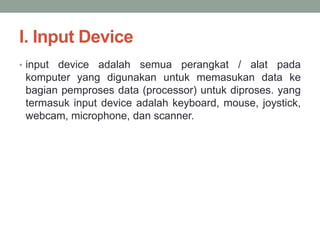 I. Input Device
• input device adalah semua perangkat / alat pada
komputer yang digunakan untuk memasukan data ke
bagian pemproses data (processor) untuk diproses. yang
termasuk input device adalah keyboard, mouse, joystick,
webcam, microphone, dan scanner.
 