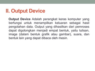 II. Output Device
Output Device Adalah perangkat keras komputer yang
berfungsi untuk menampilkan keluaran sebagai hasil
pengolahan data. Output yang dihasilkan dari pemroses
dapat digolongkan menjadi empat bentuk, yaitu tulisan,
image (dalam bentuk grafik atau gambar), suara, dan
bentuk lain yang dapat dibaca oleh mesin.
 