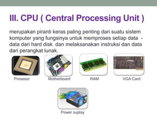 III. CPU ( Central Processing Unit )
merupakan piranti keras paling penting dari suatu sistem
komputer yang fungsinya untuk memproses setiap data -
data dari hard disk dan melaksanakan instruksi dan data
dari perangkat lunak.
Prosesor Motherboard RAM VGA Card
Power suplay
 