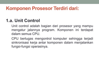 Komponen Prosesor Terdiri dari:
1.a. Unit Control
Unit control adalah bagian dari prosesor yang mampu
mengatur jalannya program. Komponen ini terdapat
dalam semua CPU.
CPU bertugas mengontrol komputer sehingga terjadi
sinkronisasi kerja antar komponen dalam menjalankan
fungsi-fungsi operasinya.
 