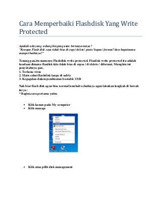 Cara Memperbaiki Flashdisk Yang Write
Protected
Apakah ada yang sedang bingung atau bertanya-tanya?
"Kenapa Flash disk saya tidak bisa di copy/ delete/ paste/ hapus/ format? dan bagaimana
memperbaikinya?"
Tenang gan,itu namanya Flashdisk write protected. Flasdisk write protected itu adalah
keadaan dimana flasdisk kita tidak bisa di copas / di delete / diformat. Mungkin ini
penyebabnya gan,
1. Terkena virus
2. Main cabut flashdisk tanpa di safely
3. Kegagalan dalam pembuatan bootable USB
Nah biar flash disk agan bisa normal kembali sebaiknya agan lakukan langkah di bawah
ini ya:
* Begini,cara pertama yaitu;
Klik kanan pada My computer
Klik manage
Klik atau pilih disk management
 