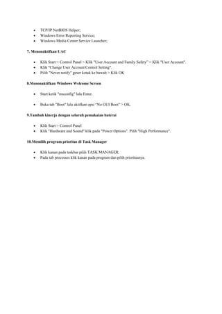 TCP/IP NetBIOS Helper;
Windows Error Reporting Service;
Windows Media Center Service Launcher;
7. Menonaktifkan UAC
Klik Start > Control Panel > Klik "User Account and Family Safety” > Klik "User Account".
Klik "Change User Account Control Setting".
Pilih "Never notify" geser kotak ke bawah > Klik OK
8.Menonaktifkan Windows Welcome Screen
Start ketik "msconfig" lalu Enter.
Buka tab "Boot" lalu aktifkan opsi “No GUI Boot” > OK.
9.Tambah kinerja dengan seluruh pemakaian baterai
Klik Start > Control Panel
Klik "Hardware and Sound" klik pada "Power Options". Pilih "High Performance".
10.Memilih program prioritas di Task Manager
Klik kanan pada taskbar pilih TASK MANAGER.
Pada tab processes klik kanan pada program dan pilih prioritasnya.

 