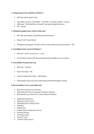 2. Mempercepat Proses Shutdown Windows 7
Klik Start, Ketik regedit, Enter.
Buka HKEY-LOCAL_MACHINE > SYSTEM > CurrentControlSet > Control
Klik kanan "WaitToKillServiceTimeOut" dan ubah nilaijadi lebih kecil.
OK > Restart
3. Melakukan pindah antar windows lebih cepat
Klik Start dan ketikkan "SystemPropertiesPerformance".
Masuk TAB "Visual Effects"
Hilangkan centang pada "Animate windows when minimizing and maximizing" > OK
4. Nonaktifkan Index Search di Windows 7
Klik start > Ketik "services.msc" > enter.
Cari Windows Search, Klik kanan kemudian dan nonaktifkan service tersebut.
5. Non-aktifkan Program Start-Up
Klik Start > klik Run.
Ketik "msconfig" >OK.
System Configuration Utility > Klik Startup
Pilih program mana yang dirasa tidak penting kemudian hilangkan centang
6.Me-nonaktifkan service yang tidak perlu
Klik Start, Ketik Services di Search.
Klik kanan pada Service yang ingin anda ganti statusnya.
Rekomendasi saya untuk service yang sebaiknya dimatikan :
Application Experience;
Diagnostic Policy Service;
Distributed Link Tracking Client;
IP Helper;
Offline Files;
Portable Device Enumerator Service;
Protected Storage;
Secondary Logon;
Security Center;
Tablet PC Input Service;

 