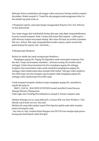 Beberapa Sistem membiarkan ada tenggat waktu saat proses booting setelah computer
dinyalakan. Rubah menjadi of. Tetapi bila ada gangguan pada penggunaan delay ini
bisa diubah lagi pada mode on.
3.Pengaturan registry yang tepat dengan menggunakan Registry First Aid. Software
ini bisa didownload
Ups, tetapi tunggu dulu laukakanlah backup data agar anda dapat mengembalikannya
ke posisi semula komputer Anda. Caranya klik kanan MyComputer > pilih export >
pilih directory tempat menyimpan backup. Beri nama file back up tersebut, kemudian
klik save. Selesai. Bila ingin mengembalikan kondisi registry seperti semula klik
ganda backup file registry tadi. And finish…..
4.Mempercepat Shutdown
Berikut ini adalah tips untuk mempercepat Shutdown :
Menghapus paging file. Paging file digunakan untuk menyimpan temporary files
dan data. Tetapi saat komputer dimatikan , informasi tentang file tersebut masih
tertinggal. Untuk alasan keamanan kita bisa menghapus paging file sehingga
komputer akan memerlukan waktu untuk melakukan penghapusan paging file,
sehingga waktu shutdownpun akan menjadi lebih lambat. Nah agar waktu shutdown
bisa lebih cepat, kita bisa mengatur agar komputer tidak menghapus paging file
sehingga waktu shutdownpun bisa lebih cepat.
Untuk mengatur komputer shutdown tanpa menghapus paging file, masuklah ke
regedit dan pergi ke
HKEY_LOCAL_MACHINESYSTEMCurrentControlSetControlSession
ManagerMemory Management
Ubah angka dari ClearPageFileAtShutdown menjadi 0. Restart computer anda.
Matikan beberapa service yang tidak perlu. Caranya Klik icon Start Windows 7 lalu
dikotak search ketik services. lalu enter.
Matikan lah yang tidak terpakai seperti Print Spooler apabila anda tidak memakai
printer di komputer anda.
- See more at: http://student-brains.blogspot.com/2013/03/cara-mempercepat-prosesbooting-dan.html#sthash.z4ahCuEb.dpuf

 