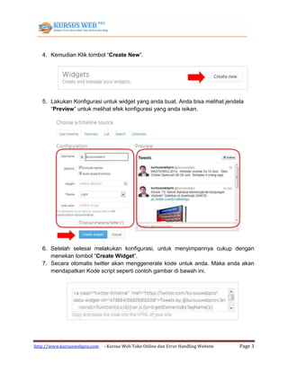 http://www.kursuswebpro.com - Kursus Web Toko Online dan Error Handling Website Page 3
4. Kemudian Klik tombol “Create New”.
5. Lakukan Konfigurasi untuk widget yang anda buat. Anda bisa melihat jendela
“Preview” untuk melihat efek konfigurasi yang anda isikan.
6. Setelah selesai melakukan konfigurasi, untuk menyimpannya cukup dengan
menekan tombol “Create Widget”.
7. Secara otomatis twitter akan menggenerate kode untuk anda. Maka anda akan
mendapatkan Kode script seperti contoh gambar di bawah ini.
 