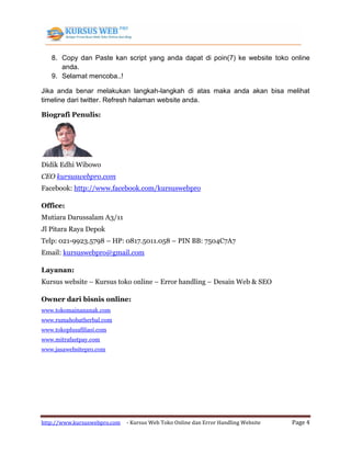 http://www.kursuswebpro.com - Kursus Web Toko Online dan Error Handling Website Page 4
8. Copy dan Paste kan script yang anda dapat di poin(7) ke website toko online
anda.
9. Selamat mencoba..!
Jika anda benar melakukan langkah-langkah di atas maka anda akan bisa melihat
timeline dari twitter. Refresh halaman website anda.
Biografi Penulis:
Didik Edhi Wibowo
CEO kursuswebpro.com
Facebook: http://www.facebook.com/kursuswebpro
Office:
Mutiara Darussalam A3/11
Jl Pitara Raya Depok
Telp: 021-9923.5798 – HP: 0817.5011.058 – PIN BB: 7504C7A7
Email: kursuswebpro@gmail.com
Layanan:
Kursus website – Kursus toko online – Error handling – Desain Web & SEO
Owner dari bisnis online:
www.tokomainananak.com
www.rumahobatherbal.com
www.tokoplusafiliasi.com
www.mitrafastpay.com
www.jasawebsitepro.com
 