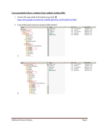 Additional Library Arduino Page 1
Cara menambah Library Arduino (Close Aplikasi Arduino IDE)
1. Extract file yang sudah di download sesuai link 
https://drive.google.com/open?id=1tabiI8CgKTtfYb_sTc6UvpkkYzL67RpJ
2. Copy folder hasil extract ke location folder berikut:
a.
b.
 
