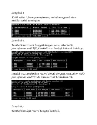 Langkah 5.
Ketik select * from peminjaman; untuk mengecek atau
melihat table peminjam.
Langkah 6.
Tambahkan record tanggal dengan cara, alter table
peminjaman add TGL_kembali varchar(15); lalu cek tabelnya.
Setelah itu, tambahkan record denda dengan cara, alter table
peminjaman add Denda varchar(10); kemudian cek.
Langkah 7.
Tambahkan lagi record tanggal kembali.
 