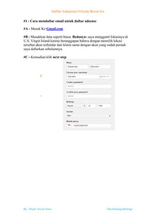 By : Much. Nasih Amin #NewbieInginBerbagi
#1 - Cara mendaftar email untuk daftar adsense
#A - Masuk Ke Gmail.com
#B - Masukkan data seperti biasa. Bedanya: saya mengganti lokasinya di
U.S. Virgin Island karena beranggapan bahwa dengan memilih lokasi
tersebut akan terhindar dari klaim sama dengan akun yang sudah pernah
saya daftarkan sebelumnya.
#C - Kemudian klik next step
 