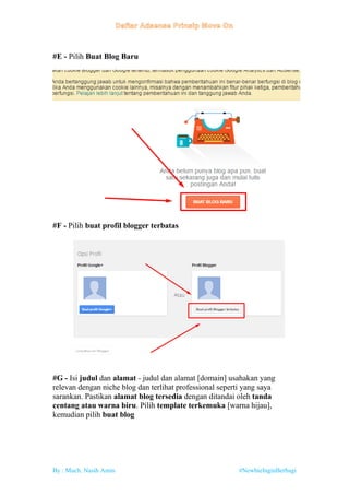By : Much. Nasih Amin #NewbieInginBerbagi
#E - Pilih Buat Blog Baru
#F - Pilih buat profil blogger terbatas
#G - Isi judul dan alamat - judul dan alamat [domain] usahakan yang
relevan dengan niche blog dan terlihat professional seperti yang saya
sarankan. Pastikan alamat blog tersedia dengan ditandai oleh tanda
centang atau warna biru. Pilih template terkemuka [warna hijau],
kemudian pilih buat blog
 