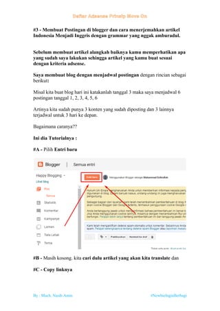By : Much. Nasih Amin #NewbieInginBerbagi
#3 - Membuat Postingan di blogger dan cara menerjemahkan artikel
Indonesia Menjadi Inggris dengan grammar yang nggak amburadul.
Sebelum membuat artikel alangkah baiknya kamu memperhatikan apa
yang sudah saya lakukan sehingga artikel yang kamu buat sesuai
dengan kriteria adsense.
Saya membuat blog dengan menjadwal postingan dengan rincian sebagai
berikut:
Misal kita buat blog hari ini katakanlah tanggal 3 maka saya menjadwal 6
postingan tanggal 1, 2, 3, 4, 5, 6
Artinya kita sudah punya 3 konten yang sudah diposting dan 3 lainnya
terjadwal untuk 3 hari ke depan.
Bagaimana caranya??
Ini dia Tutorialnya :
#A - Pilih Entri baru
#B - Masih kosong. kita cari dulu artikel yang akan kita translate dan
#C - Copy linknya
 
