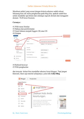 By : Much. Nasih Amin #NewbieInginBerbagi
Membuat artikel yang sesuai dengan kriteria adsense sudah selesai.
Sekarang kita cek menu penghasilan pada blog kita, apakah sudah bisa
untuk mendaftar apa belum dan sekaligus ngecek domain dan mengganti
domain TLD lewat freenom.
Caranya :
#1 Pilih menu Setelan
#2 Bahasa dan pemformatan
#3 Ganti bahasa menjadi Inggris UK atau US
#4 Simpan
#4 Refresh browser
#5 Pilih penghasilan
dan ternyata belum bisa mendaftar adsense lewat blogger. Tapi jangan
khawatir, Ikuti saja tutorial selanjutnya. yaitu klik Lihat Blog
 