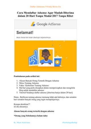 By : Much. Nasih Amin #NewbieInginBerbagi
Cara Mendaftar Adsense Agar Mudah Diterima
dalam 20 Hari Tanpa Modal 2017 Tanpa Ribet
Pembahasan pada artikel ini:
1. Alasan Banyak Orang Tertarik Dengan Adsense
2. Mitos Tentang Adsense
3. Fakta / Kebetulan Tentang Adsense
4. Hal-hal yang perlu disiapkan dalam mempersiapkan dan mengelola
blog untuk mendaftar adsense
5. Tutorial Seadanya daftar adsense [diterima hanya dalam 20 hari]
Hmm.. Berbicara tentang adsense memang tidak ada habisnya, dan semakin
hari semakin banyak orang yang ingin mempelajarinya.
Kenapa demikian??
ini dia alasannya
Alasan banyak orang tertarik dengan adsense
*Orang yang Sebelumnya belum tahu:
 