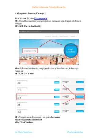 By : Much. Nasih Amin #NewbieInginBerbagi
> Mengorder Domain Caranya :
#A - Masuk Ke situs Freenom.com
#B - Masukkan domain yang diinginkan. Samakan saja dengan subdomain
blogger
#C - Klik Check Availability
#D - Di bawah ini domain yang tersedia dan pilih salah satu, kalau saya
pakai .ga
#E - Klik Get it now
#F - Tampilannya akan seperti ini, yaitu berwarna
hijau dengan tulisan selected
#G - Pilih Checkout
 