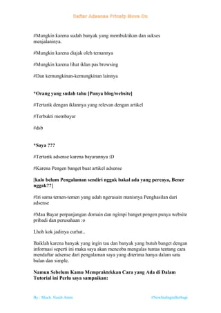 By : Much. Nasih Amin #NewbieInginBerbagi
#Mungkin karena sudah banyak yang membuktikan dan sukses
menjalaninya.
#Mungkin karena diajak oleh temannya
#Mungkin karena lihat iklan pas browsing
#Dan kemungkinan-kemungkinan lainnya
*Orang yang sudah tahu [Punya blog/website]
#Tertarik dengan iklannya yang relevan dengan artikel
#Terbukti membayar
#dsb
*Saya ???
#Tertarik adsense karena bayarannya :D
#Karena Pengen banget buat artikel adsense
[kalo belum Pengalaman sendiri nggak bakal ada yang percaya, Bener
nggak??]
#Iri sama temen-temen yang udah ngerasain manisnya Penghasilan dari
adsense
#Mau Bayar perpanjangan domain dan ngimpi banget pengen punya website
pribadi dan perusahaan :o
Lhoh kok jadinya curhat..
Baiklah karena banyak yang ingin tau dan banyak yang butuh banget dengan
informasi seperti ini maka saya akan mencoba mengulas tuntas tentang cara
mendaftar adsense dari pengalaman saya yang diterima hanya dalam satu
bulan dan simple.
Namun Sebelum Kamu Mempraktekkan Cara yang Ada di Dalam
Tutorial ini Perlu saya sampaikan:
 