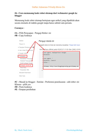 By : Much. Nasih Amin #NewbieInginBerbagi
#6 - Cara memasang kode robot sitemap dari webmaster google ke
blogger
Memasang kode robot sitemap bertujuan agar artikel yang dipublish akan
secara otomatis di indeks google tanpa harus submit satu persatu.
Caranya :
#A - Pilih Perayapan - Penguji Robot .txt
#B - Copy kodenya
#C - Masuk ke blogger - Setelan - Preferensi penelusuran - edit robot .txt
Khusus - pilih yes
#D - Paste kodenya
#E - Simpan perubahan
 