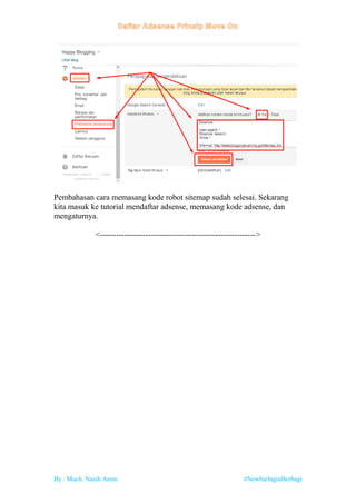 By : Much. Nasih Amin #NewbieInginBerbagi
Pembahasan cara memasang kode robot sitemap sudah selesai. Sekarang
kita masuk ke tutorial mendaftar adsense, memasang kode adsense, dan
mengaturnya.
<---------------------------------------------------------->
 