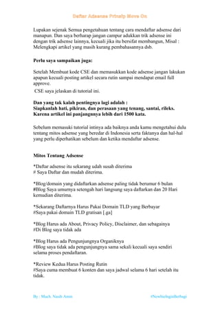 By : Much. Nasih Amin #NewbieInginBerbagi
Lupakan sejenak Semua pengetahuan tentang cara mendaftar adsense dari
manapun. Dan saya berharap jangan campur adukkan trik adsense ini
dengan trik adsense lainnya, kecuali jika itu bersifat membangun, Misal :
Melengkapi artikel yang masih kurang pembahasannya dsb.
Perlu saya sampaikan juga:
Setelah Membuat kode CSE dan memasukkan kode adsense jangan lakukan
apapun kecuali posting artikel secara rutin sampai mendapat email full
approve.
CSE saya jelaskan di tutorial ini.
Dan yang tak kalah pentingnya lagi adalah :
Siapkanlah hati, pikiran, dan perasaan yang tenang, santai, rileks.
Karena artikel ini panjangnnya lebih dari 1500 kata.
Sebelum memasuki tutorial intinya ada baiknya anda kamu mengetahui dulu
tentang mitos adsense yang beredar di Indonesia serta faktanya dan hal-hal
yang perlu diperhatikan sebelum dan ketika mendaftar adsense.
Mitos Tentang Adsense
*Daftar adsense itu sekarang udah susah diterima
# Saya Daftar dan mudah diterima.
*Blog/domain yang didaftarkan adsense paling tidak berumur 6 bulan
#Blog Saya umurnya setengah hari langsung saya daftarkan dan 20 Hari
kemudian diterima.
*Sekarang Daftarnya Harus Pakai Domain TLD yang Berbayar
#Saya pakai domain TLD gratisan [.ga]
*Blog Harus ada About, Privacy Policy, Disclaimer, dan sebagainya
#Di Blog saya tidak ada
*Blog Harus ada Pengunjungnya Organiknya
#Blog saya tidak ada pengunjungnya sama sekali kecuali saya sendiri
selama proses pendaftaran.
*Review Kedua Harus Posting Rutin
#Saya cuma membuat 6 konten dan saya jadwal selama 6 hari setelah itu
tidak.
 