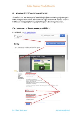 By : Much. Nasih Amin #NewbieInginBerbagi
#8 - Membuat CSE [Costum Search Engine]
Membuat CSE adalah langkah tambahan yang saya lakukan yang bertujuan
untuk menyediakan kolom pencarian dan dapat menambah impresi adsense
ketika ada orang yang berkunjung ke blog saya dan mengunakannya.
Cara membuatnya dan memasangnya di blog :
#A - Masuk ke cse.google.com
 