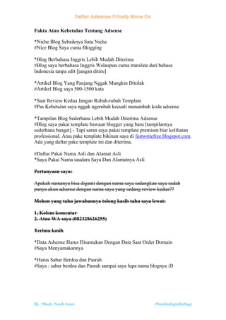 By : Much. Nasih Amin #NewbieInginBerbagi
Fakta Atau Kebetulan Tentang Adsense
*Niche Blog Sebaiknya Satu Niche
#Nice Blog Saya cuma Blogging
*Blog Berbahasa Inggris Lebih Mudah Diterima
#Blog saya berbahasa Inggris Walaupun cuma translate dari bahasa
Indonesia tanpa edit [jangan ditiru]
*Artikel Blog Yang Panjang Nggak Mungkin Ditolak
#Artikel Blog saya 500-1500 kata
*Saat Review Kedua Jangan Rubah-rubah Template
#Pas Kebetulan saya nggak ngerubah kecuali menambah kode adsense
*Tampilan Blog Sederhana Lebih Mudah Diterima Adsense
#Blog saya pakai template bawaan blogger yang baru [tampilannya
sederhana banget] - Tapi saran saya pakai template premium biar kelihatan
professional. Atau pake template bikinan saya di fastwritefree.blogspot.com.
Ada yang daftar pake template ini dan diterima.
#Daftar Pakai Nama Asli dan Alamat Asli
*Saya Pakai Nama saudara Saya Dan Alamatnya Asli
Pertanyaan saya:
Apakah namanya bisa diganti dengan nama saya sedangkan saya sudah
punya akun adsense dengan nama saya yang sedang review kedua??
Mohon yang tahu jawabannya tolong kasih tahu saya lewat:
1. Kolom komentar
2. Atau WA saya (082328626255)
Terima kasih
*Data Adsense Harus Disamakan Dengan Data Saat Order Domain
#Saya Menyamakannya
*Harus Sabar Berdoa dan Pasrah
#Saya : sabar berdoa dan Pasrah sampai saya lupa nama blognya :D
 