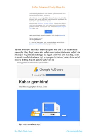 By : Much. Nasih Amin #NewbieInginBerbagi
Setelah mendapat email full approve segera buat unit iklan adsense dan
pasang ke blog. Tapi karena kita sudah membuat unit iklan dan sudah kita
pasang di blog maka kita tunggu aja nggak usah buat unit ikan lagi, nanti
akan ada email dari adsense lagi berupa pemberitahuan bahwa iklan sudah
muncul di blog. Seperti gambar di bawah ini
 